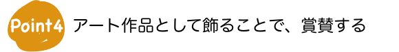 Point4　アート作品として飾ることで、賞賛する