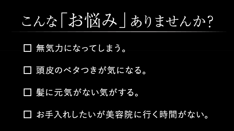 こんなお悩みありませんか？　無気力になってしまう。頭皮のベタつきがきになる。髪に元気がない気がする。お手入れしたいが美容院に行く時間がない。